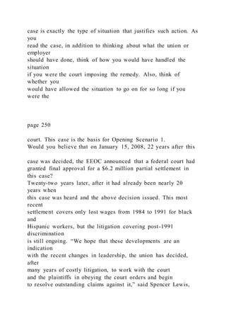 case is exactly the type of situation that justifies such action. As
you
read the case, in addition to thinking about what the union or
employer
should have done, think of how you would have handled the
situation
if you were the court imposing the remedy. Also, think of
whether you
would have allowed the situation to go on for so long if you
were the
page 250
court. This case is the basis for Opening Scenario 1.
Would you believe that on January 15, 2008, 22 years after this
case was decided, the EEOC announced that a federal court had
granted final approval for a $6.2 million partial settlement in
this case?
Twenty-two years later, after it had already been nearly 20
years when
this case was heard and the above decision issued. This most
recent
settlement covers only lost wages from 1984 to 1991 for black
and
Hispanic workers, but the litigation covering post-1991
discrimination
is still ongoing. “We hope that these developments are an
indication
with the recent changes in leadership, the union has decided,
after
many years of costly litigation, to work with the court
and the plaintiffs in obeying the court orders and begin
to resolve outstanding claims against it,” said Spencer Lewis,
 