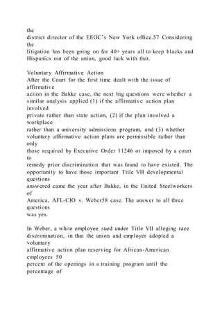 the
district director of the EEOC’s New York office.57 Considering
the
litigation has been going on for 40+ years all to keep blacks and
Hispanics out of the union, good luck with that.
Voluntary Affirmative Action
After the Court for the first time dealt with the issue of
affirmative
action in the Bakke case, the next big questions were whether a
similar analysis applied (1) if the affirmative action plan
involved
private rather than state action, (2) if the plan involved a
workplace
rather than a university admissions program, and (3) whether
voluntary affirmative action plans are permissible rather than
only
those required by Executive Order 11246 or imposed by a court
to
remedy prior discrimination that was found to have existed. The
opportunity to have those important Title VII developmental
questions
answered came the year after Bakke, in the United Steelworkers
of
America, AFL-CIO v. Weber58 case. The answer to all three
questions
was yes.
In Weber, a white employee sued under Title VII alleging race
discrimination, in that the union and employer adopted a
voluntary
affirmative action plan reserving for African-American
employees 50
percent of the openings in a training program until the
percentage of
 