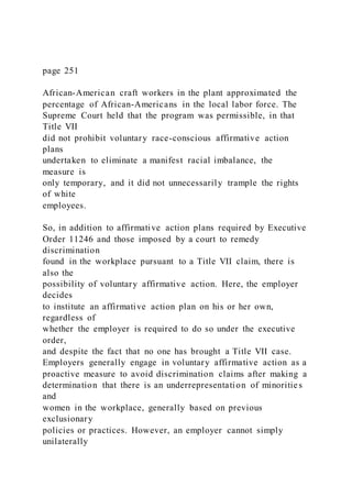 page 251
African-American craft workers in the plant approximated the
percentage of African-Americans in the local labor force. The
Supreme Court held that the program was permissible, in that
Title VII
did not prohibit voluntary race-conscious affirmative action
plans
undertaken to eliminate a manifest racial imbalance, the
measure is
only temporary, and it did not unnecessarily trample the rights
of white
employees.
So, in addition to affirmative action plans required by Executive
Order 11246 and those imposed by a court to remedy
discrimination
found in the workplace pursuant to a Title VII claim, there is
also the
possibility of voluntary affirmative action. Here, the employer
decides
to institute an affirmative action plan on his or her own,
regardless of
whether the employer is required to do so under the executive
order,
and despite the fact that no one has brought a Title VII case.
Employers generally engage in voluntary affirmative action as a
proactive measure to avoid discrimination claims after making a
determination that there is an underrepresentation of minorities
and
women in the workplace, generally based on previous
exclusionary
policies or practices. However, an employer cannot simply
unilaterally
 