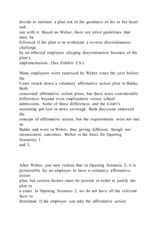 decide to institute a plan out of the goodness of his or her heart
and
run with it. Based on Weber, there are strict guidelines that
must be
followed if the plan is to withstand a reverse discrimination
challenge
by an affected employee alleging discrimination because of the
plan’s
implementation. (See Exhibit 5.9.)
Many employers were surprised by Weber since the year before
the
Court struck down a voluntary affirmative action plan in Bakke.
Both
concerned affirmative action plans, but there were considerable
differences beyond even employment versus school
admissions. Some of these differences and the Court’s
reasoning got lost in news coverage. Both decisions endorsed
the
concept of affirmative action, but the requirements were not met
in
Bakke and were in Weber, thus giving different, though not
inconsistent, outcomes. Weber is the basis for Opening
Scenarios 1
and 3.
After Weber, you now realize that in Opening Scenario 2, it is
permissible for an employer to have a voluntary affirmative
action
plan, but certain factors must be present in order to justify the
plan to
a court. In Opening Scenario 2, we do not have all the relevant
facts to
determine if the employer can take the affirmative action
 