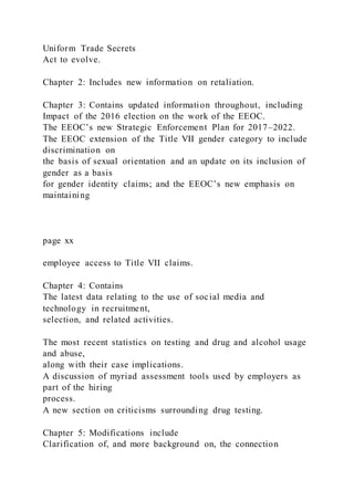 Uniform Trade Secrets
Act to evolve.
Chapter 2: Includes new information on retaliation.
Chapter 3: Contains updated information throughout, including
Impact of the 2016 election on the work of the EEOC.
The EEOC’s new Strategic Enforcement Plan for 2017–2022.
The EEOC extension of the Title VII gender category to include
discrimination on
the basis of sexual orientation and an update on its inclusion of
gender as a basis
for gender identity claims; and the EEOC’s new emphasis on
maintaining
page xx
employee access to Title VII claims.
Chapter 4: Contains
The latest data relating to the use of social media and
technology in recruitment,
selection, and related activities.
The most recent statistics on testing and drug and alcohol usage
and abuse,
along with their case implications.
A discussion of myriad assessment tools used by employers as
part of the hiring
process.
A new section on criticisms surrounding drug testing.
Chapter 5: Modifications include
Clarification of, and more background on, the connection
 
