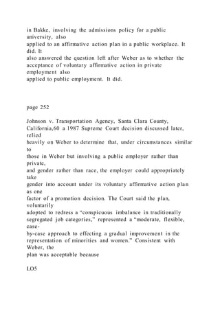 in Bakke, involving the admissions policy for a public
university, also
applied to an affirmative action plan in a public workplace. It
did. It
also answered the question left after Weber as to whether the
acceptance of voluntary affirmative action in private
employment also
applied to public employment. It did.
page 252
Johnson v. Transportation Agency, Santa Clara County,
California,60 a 1987 Supreme Court decision discussed later,
relied
heavily on Weber to determine that, under circumstances similar
to
those in Weber but involving a public employer rather than
private,
and gender rather than race, the employer could appropriately
take
gender into account under its voluntary affirmative action plan
as one
factor of a promotion decision. The Court said the plan,
voluntarily
adopted to redress a “conspicuous imbalance in traditionally
segregated job categories,” represented a “moderate, flexible,
case-
by-case approach to effecting a gradual improvement in the
representation of minorities and women.” Consistent with
Weber, the
plan was acceptable because
LO5
 