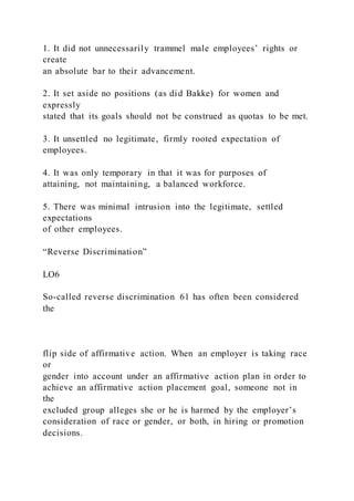 1. It did not unnecessarily trammel male employees’ rights or
create
an absolute bar to their advancement.
2. It set aside no positions (as did Bakke) for women and
expressly
stated that its goals should not be construed as quotas to be met.
3. It unsettled no legitimate, firmly rooted expectation of
employees.
4. It was only temporary in that it was for purposes of
attaining, not maintaining, a balanced workforce.
5. There was minimal intrusion into the legitimate, settled
expectations
of other employees.
“Reverse Discrimination”
LO6
So-called reverse discrimination 61 has often been considered
the
flip side of affirmative action. When an employer is taking race
or
gender into account under an affirmative action plan in order to
achieve an affirmative action placement goal, someone not in
the
excluded group alleges she or he is harmed by the employer’s
consideration of race or gender, or both, in hiring or promotion
decisions.
 