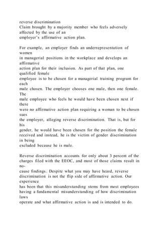 reverse discrimination
Claim brought by a majority member who feels adversely
affected by the use of an
employer’s affirmative action plan.
For example, an employer finds an underrepresentation of
women
in managerial positions in the workplace and develops an
affirmative
action plan for their inclusion. As part of that plan, one
qualified female
employee is to be chosen for a managerial training program for
each
male chosen. The employer chooses one male, then one female.
The
male employee who feels he would have been chosen next if
there
were no affirmative action plan requiring a woman to be chosen
sues
the employer, alleging reverse discrimination. That is, but for
his
gender, he would have been chosen for the position the female
received and instead, he is the victim of gender discrimination
in being
excluded because he is male.
Reverse discrimination accounts for only about 3 percent of the
charges filed with the EEOC, and most of those claims result in
no-
cause findings. Despite what you may have heard, reverse
discrimination is not the flip side of affirmative action. Our
experience
has been that this misunderstanding stems from most employees
having a fundamental misunderstanding of how discrimination
laws
operate and what affirmative action is and is intended to do.
 