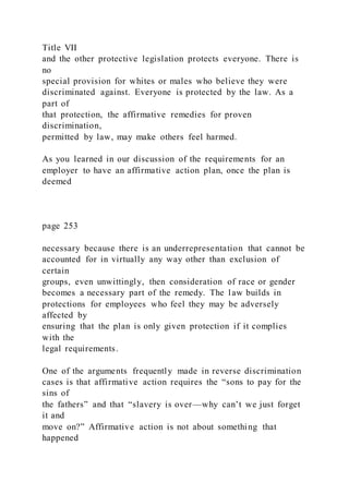 Title VII
and the other protective legislation protects everyone. There is
no
special provision for whites or males who believe they were
discriminated against. Everyone is protected by the law. As a
part of
that protection, the affirmative remedies for proven
discrimination,
permitted by law, may make others feel harmed.
As you learned in our discussion of the requirements for an
employer to have an affirmative action plan, once the plan is
deemed
page 253
necessary because there is an underrepresentation that cannot be
accounted for in virtually any way other than exclusion of
certain
groups, even unwittingly, then consideration of race or gender
becomes a necessary part of the remedy. The law builds in
protections for employees who feel they may be adversely
affected by
ensuring that the plan is only given protection if it complies
with the
legal requirements.
One of the arguments frequently made in reverse discrimination
cases is that affirmative action requires the “sons to pay for the
sins of
the fathers” and that “slavery is over—why can’t we just forget
it and
move on?” Affirmative action is not about something that
happened
 