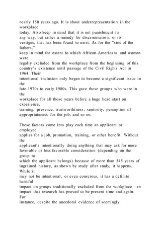 nearly 150 years ago. It is about underrepresentation in the
workplace
today. Also keep in mind that it is not punishment in
any way, but rather a remedy for discrimination, or its
vestiges, that has been found to exist. As for the “sins of the
fathers,”
keep in mind the extent to which African-Americans and women
were
legally excluded from the workplace from the beginning of this
country’s existence until passage of the Civil Rights Act in
1964. Their
intentional inclusion only began to become a significant issue in
the
late 1970s to early 1980s. This gave those groups who were in
the
workplace for all those years before a huge head start on
experience,
training, presence, trustworthiness, seniority, perception of
appropriateness for the job, and so on.
These factors come into play each time an applicant or
employee
applies for a job, promotion, training, or other benefit. Without
the
applicant’s intentionally doing anything that may ask for more
favorable or less favorable consideration (depending on the
group to
which the applicant belongs) because of more than 345 years of
ingrained history, as shown by study after study, it happens.
While it
may not be intentional, or even conscious, it has a definite
harmful
impact on groups traditionally excluded from the workplace—an
impact that research has proved to be present time and again.
For
instance, despite the anecdotal evidence of seemingly
 