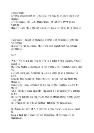 omnipresent
reverse discrimination situations we may hear about from our
friends
or colleagues, the U.S. Department of Labor’s 1995 Glass
Ceiling
Report found that, though antidiscrimination laws have made a
significant impact in bringing women and minorities into the
workplace
in entry-level positions, there are still significant workplace
disparities.
LO7
While we would all love to live in a color-blind society, where
merit is
the only factor considered in the workplace, research shows that
we
are not there yet. Affirmative action steps in as a measure to
help
remedy this situation. Nevertheless, as you can see from the
Ricci v.
DeStefano case, included at the end of the chapter, claims by
those
who feel they were unjustly impacted by an employer’s efforts
to be
inclusive remain an important tool in effectuating rights under
Title VII
for everyone, as well as further defining its parameters.
In Ricci, the city of New Haven, Connecticut, took great pains
to
have a test developed for the promotion of firefighters to
lieutenant
 