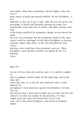 and captain. Since these promotions did not happen often and
were a
great source of pride and upward mobility for the firefighters, it
was
important to the city to get it right. After the test was given, the
percentage of blacks and Hispanics passing the exams was
considerably lower than that of whites, and under existing rules,
none
of the blacks qualified for promotion, though several passed the
exam.
The city was concerned that the promotions based on the exam
scores would be challenged by the black firefighters as having a
disparate impact upon them, so the city discarded the exam
scores,
and those who would have been promoted were not. These
firefighters sued and their position was upheld by the U.S.
Supreme
Court.
page 254
As you will see when you read the case, it is a perfect example
of
why an employer should simply do the right thing and let the
chips fall
where they may. It is why fair and consistent rules, evenly
applied, are
an employer’s best protection against discrimination lawsuits.
The city
had already done a great deal to make sure its exam was fair and
reflective of what was needed for the positions. If it had
simply given the exam and allowed the scores to be
used, even if the black firefighters sued based on disparate
impact,
 