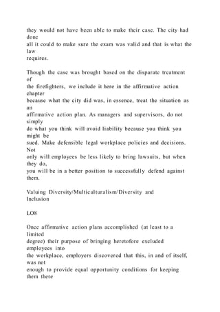 they would not have been able to make their case. The city had
done
all it could to make sure the exam was valid and that is what the
law
requires.
Though the case was brought based on the disparate treatment
of
the firefighters, we include it here in the affirmative action
chapter
because what the city did was, in essence, treat the situation as
an
affirmative action plan. As managers and supervisors, do not
simply
do what you think will avoid liability because you think you
might be
sued. Make defensible legal workplace policies and decisions.
Not
only will employees be less likely to bring lawsuits, but when
they do,
you will be in a better position to successfully defend against
them.
Valuing Diversity/Multiculturalism/Diversity and
Inclusion
LO8
Once affirmative action plans accomplished (at least to a
limited
degree) their purpose of bringing heretofore excluded
employees into
the workplace, employers discovered that this, in and of itself,
was not
enough to provide equal opportunity conditions for keeping
them there
 