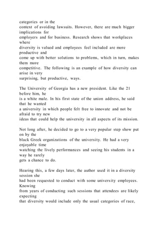 categories or in the
context of avoiding lawsuits. However, there are much bigger
implications for
employers and for business. Research shows that workplaces
where
diversity is valued and employees feel included are more
productive and
come up with better solutions to problems, which in turn, makes
them more
competitive. The following is an example of how diversity can
arise in very
surprising, but productive, ways.
The University of Georgia has a new president. Like the 21
before him, he
is a white male. In his first state of the union address, he said
that he wanted
a university in which people felt free to innovate and not be
afraid to try new
ideas that could help the university in all aspects of its mission.
Not long after, he decided to go to a very popular step show put
on by the
black Greek organizations of the university. He had a very
enjoyable time
watching the lively performances and seeing his students in a
way he rarely
gets a chance to do.
Hearing this, a few days later, the author used it in a diversity
session she
had been requested to conduct with some university employees.
Knowing
from years of conducting such sessions that attendees are likely
expecting
that diversity would include only the usual categories of race,
 