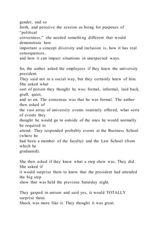 gender, and so
forth, and perceive the session as being for purposes of
“political
correctness,” she needed something different that would
demonstrate how
important a concept diversity and inclusion is, how it has real
consequences,
and how it can impact situations in unexpected ways.
So, the author asked the employees if they knew the university
president.
They said not in a social way, but they certainly knew of him.
She asked what
sort of person they thought he was: formal, informal, laid back,
gruff, quiet,
and so on. The consensus was that he was formal. The author
then asked of
the vast array of university events routinely offered, what sorts
of events they
thought he would go to outside of the ones he would normally
be required to
attend. They responded probably events at the Business School
(where he
had been a member of the faculty) and the Law School (from
which he
graduated).
She then asked if they knew what a step show was. They did.
She asked if
it would surprise them to know that the president had attended
the big step
show that was held the previous Saturday night.
They gasped in unison and said yes, it would TOTALLY
surprise them.
Shock was more like it. They thought it was great.
 