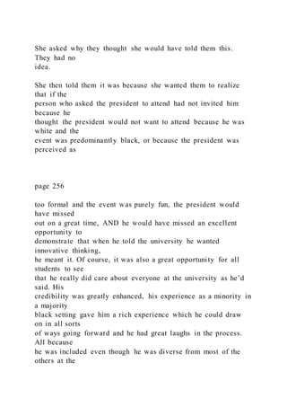 She asked why they thought she would have told them this.
They had no
idea.
She then told them it was because she wanted them to realize
that if the
person who asked the president to attend had not invited him
because he
thought the president would not want to attend because he was
white and the
event was predominantly black, or because the president was
perceived as
page 256
too formal and the event was purely fun, the president would
have missed
out on a great time, AND he would have missed an excellent
opportunity to
demonstrate that when he told the university he wanted
innovative thinking,
he meant it. Of course, it was also a great opportunity for all
students to see
that he really did care about everyone at the university as he’d
said. His
credibility was greatly enhanced, his experience as a minority in
a majority
black setting gave him a rich experience which he could draw
on in all sorts
of ways going forward and he had great laughs in the process.
All because
he was included even though he was diverse from most of the
others at the
 