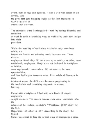 event, both in race and persona. It was a win–win situation all
around. And
the president gets bragging rights as the first president in
UGA’s history to
attend such an event.
The attendees were flabbergasted—both by seeing diversity and
inclusion
at work in such a surprising way, as well as by their new insight
into their
president.
While the hostility of workplace exclusion may have been
subtle, the
impact on female and minority work lives was not. These
diverse
employees found they did not move up as quickly as other, more
traditional, employees. Many were not included in workplace
activities,
were reprimanded more often, did not receive the same
opportunities,
and thus had higher turnover rates. Even subtle differences in
their
treatment meant the difference between progressing in
the workplace and remaining stagnant, or worse,
leaving.
Faced with workplaces filled with new kinds of people,
employers
sought answers. The search became even more immediate after
the
release of the Hudson Institute’s “Workforce 2000” study for
the U.S.
Department of Labor in 1987. According to the study, the
United
States was about to face its largest wave of immigration since
 