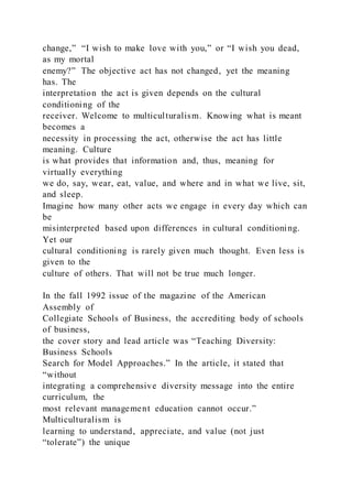 change,” “I wish to make love with you,” or “I wish you dead,
as my mortal
enemy?” The objective act has not changed, yet the meaning
has. The
interpretation the act is given depends on the cultural
conditioning of the
receiver. Welcome to multiculturalism. Knowing what is meant
becomes a
necessity in processing the act, otherwise the act has little
meaning. Culture
is what provides that information and, thus, meaning for
virtually everything
we do, say, wear, eat, value, and where and in what we live, sit,
and sleep.
Imagine how many other acts we engage in every day which can
be
misinterpreted based upon differences in cultural conditioning.
Yet our
cultural conditioning is rarely given much thought. Even less is
given to the
culture of others. That will not be true much longer.
In the fall 1992 issue of the magazine of the American
Assembly of
Collegiate Schools of Business, the accrediting body of schools
of business,
the cover story and lead article was “Teaching Diversity:
Business Schools
Search for Model Approaches.” In the article, it stated that
“without
integrating a comprehensive diversity message into the entire
curriculum, the
most relevant management education cannot occur.”
Multiculturalism is
learning to understand, appreciate, and value (not just
“tolerate”) the unique
 