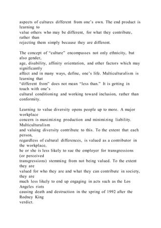 aspects of cultures different from one’s own. The end product is
learning to
value others who may be different, for what they contribute,
rather than
rejecting them simply because they are different.
The concept of “culture” encompasses not only ethnicity, but
also gender,
age, disability, affinity orientation, and other factors which may
significantly
affect and in many ways, define, one’s life. Multiculturalism is
learning that
“different from” does not mean “less than.” It is getting in
touch with one’s
cultural conditioning and working toward inclusion, rather than
conformity.
Learning to value diversity opens people up to more. A major
workplace
concern is maximizing production and minimizing liability.
Multiculturalism
and valuing diversity contribute to this. To the extent that each
person,
regardless of cultural differences, is valued as a contributor in
the workplace,
he or she is less likely to sue the employer for transgressions
(or perceived
transgressions) stemming from not being valued. To the extent
they are
valued for who they are and what they can contribute in society,
they are
much less likely to end up engaging in acts such as the Los
Angeles riots
causing death and destruction in the spring of 1992 after the
Rodney King
verdict.
 
