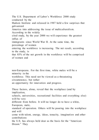 The U.S. Department of Labor’s Workforce 2000 study
conducted by the
Hudson Institute and released in 1987 held a few surprises that
galvanized
America into addressing the issue of multiculturalism.
According to the widely
cited study, by the year 2000 we will experience the greatest
influx of
immigrants since World War II. At the same time, the
percentage of women
entering the workforce is increasing. The net result, according
to the study, is
that 85% of the net growth in the workforce will be comprised
of women and
non-Europeans. For the first time, white males will be a
minority in the
workforce. This need not be viewed as a threatening
circumstance, but rather
an opportunity for innovation and progress.
These factors, alone, reveal that the workplace (and by
implication,
schools, universities, recreational facilities and everything else)
will be very
different from before. It will no longer do to have a white,
European, male,
standard of operation. Others will be pouring into the workplace
and will
come with talent, energy, ideas, tenacity, imagination and other
contributions
the U.S. has always held dear as the basis for the “American
Dream.” They
 