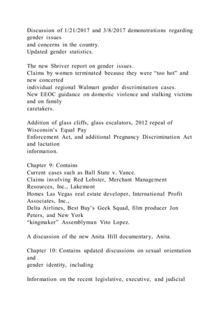 Discussion of 1/21/2017 and 3/8/2017 demonstrations regarding
gender issues
and concerns in the country.
Updated gender statistics.
The new Shriver report on gender issues.
Claims by women terminated because they were “too hot” and
new concerted
individual regional Walmart gender discrimination cases.
New EEOC guidance on domestic violence and stalking victims
and on family
caretakers.
Addition of glass cliffs, glass escalators, 2012 repeal of
Wisconsin’s Equal Pay
Enforcement Act, and additional Pregnancy Discrimination Act
and lactation
information.
Chapter 9: Contains
Current cases such as Ball State v. Vance.
Claims involving Red Lobster, Merchant Management
Resources, Inc., Lakemont
Homes Las Vegas real estate developer, International Profit
Associates, Inc.,
Delta Airlines, Best Buy’s Geek Squad, film producer Jon
Peters, and New York
“kingmaker” Assemblyman Vito Lopez.
A discussion of the new Anita Hill documentary, Anita.
Chapter 10: Contains updated discussions on sexual orientation
and
gender identity, including
Information on the recent legislative, executive, and judicial
 