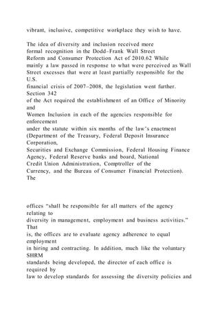 vibrant, inclusive, competitive workplace they wish to have.
The idea of diversity and inclusion received more
formal recognition in the Dodd–Frank Wall Street
Reform and Consumer Protection Act of 2010.62 While
mainly a law passed in response to what were perceived as Wall
Street excesses that were at least partially responsible for the
U.S.
financial crisis of 2007–2008, the legislation went further.
Section 342
of the Act required the establishment of an Office of Minority
and
Women Inclusion in each of the agencies responsible for
enforcement
under the statute within six months of the law’s enactment
(Department of the Treasury, Federal Deposit Insurance
Corporation,
Securities and Exchange Commission, Federal Housing Finance
Agency, Federal Reserve banks and board, National
Credit Union Administration, Comptroller of the
Currency, and the Bureau of Consumer Financial Protection).
The
offices “shall be responsible for all matters of the agency
relating to
diversity in management, employment and business activities.”
That
is, the offices are to evaluate agency adherence to equal
employment
in hiring and contracting. In addition, much like the voluntary
SHRM
standards being developed, the director of each office is
required by
law to develop standards for assessing the diversity policies and
 