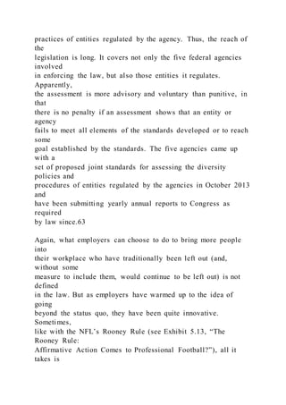 practices of entities regulated by the agency. Thus, the reach of
the
legislation is long. It covers not only the five federal agencies
involved
in enforcing the law, but also those entities it regulates.
Apparently,
the assessment is more advisory and voluntary than punitive, in
that
there is no penalty if an assessment shows that an entity or
agency
fails to meet all elements of the standards developed or to reach
some
goal established by the standards. The five agencies came up
with a
set of proposed joint standards for assessing the diversity
policies and
procedures of entities regulated by the agencies in October 2013
and
have been submitting yearly annual reports to Congress as
required
by law since.63
Again, what employers can choose to do to bring more people
into
their workplace who have traditionally been left out (and,
without some
measure to include them, would continue to be left out) is not
defined
in the law. But as employers have warmed up to the idea of
going
beyond the status quo, they have been quite innovative.
Sometimes,
like with the NFL’s Rooney Rule (see Exhibit 5.13, “The
Rooney Rule:
Affirmative Action Comes to Professional Football?”), all it
takes is
 