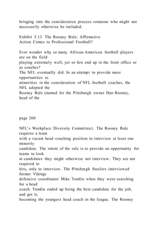 bringing into the consideration process someone who might not
necessarily otherwise be included.
Exhibit 5.13 The Rooney Rule: Affirmative
Action Comes to Professional Football?
Ever wonder why so many African-American football players
are on the field
playing extremely well, yet so few end up in the front office or
as coaches?
The NFL eventually did. In an attempt to provide more
opportunities to
minorities in the consideration of NFL football coaches, the
NFL adopted the
Rooney Rule (named for the Pittsburgh owner Dan Rooney,
head of the
page 260
NFL’s Workplace Diversity Committee). The Rooney Rule
requires a team
with a vacant head coaching position to interview at least one
minority
candidate. The intent of the rule is to provide an opportunity for
teams to look
at candidates they might otherwise not interview. They are not
required to
hire, only to interview. The Pittsburgh Steelers interviewed
former Vikings
defensive coordinator Mike Tomlin when they were searching
for a head
coach. Tomlin ended up being the best candidate for the job,
and got it,
becoming the youngest head coach in the league. The Rooney
 