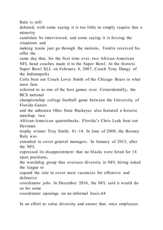 Rule is still
debated, with some saying it is too little to simply require that a
minority
candidate be interviewed, and some saying it is forcing the
situations and
making teams just go through the motions. Tomlin received his
offer the
same day that, for the first time ever, two African-American
NFL head coaches made it to the Super Bowl. At the historic
Super Bowl XLI, on February 4, 2007, Coach Tony Dungy of
the Indianapolis
Colts beat out Coach Lovie Smith of the Chicago Bears in what
most fans
referred to as one of the best games ever. Coincidentally, the
BCS national
championship college football game between the University of
Florida Gators
and the unbeaten Ohio State Buckeyes also featured a historic
matchup: two
African-American quarterbacks. Florida’s Chris Leak beat out
Heisman
trophy winner Troy Smith, 41–14. In June of 2009, the Rooney
Rule was
extended to cover general managers. In January of 2013, after
the NFL
expressed its disappointment that no blacks were hired for 14
open positions,
the watchdog group that oversees diversity in NFL hiring asked
the league to
expand the rule to cover most vacancies for offensive and
defensive
coordinator jobs. In December 2016, the NFL said it would do
so for some
coordinator openings on an informal basis.64
In an effort to value diversity and ensure that, once employees
 