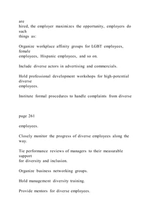are
hired, the employer maximizes the opportunity, employers do
such
things as:
Organize workplace affinity groups for LGBT employees,
female
employees, Hispanic employees, and so on.
Include diverse actors in advertising and commercials.
Hold professional development workshops for high-potential
diverse
employees.
Institute formal procedures to handle complaints from diverse
page 261
employees.
Closely monitor the progress of diverse employees along the
way.
Tie performance reviews of managers to their measurable
support
for diversity and inclusion.
Organize business networking groups.
Hold management diversity training.
Provide mentors for diverse employees.
 