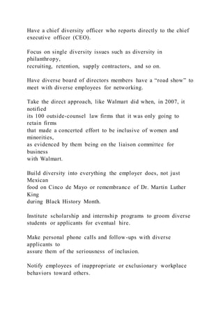 Have a chief diversity officer who reports directly to the chief
executive officer (CEO).
Focus on single diversity issues such as diversity in
philanthropy,
recruiting, retention, supply contractors, and so on.
Have diverse board of directors members have a “road show” to
meet with diverse employees for networking.
Take the direct approach, like Walmart did when, in 2007, it
notified
its 100 outside-counsel law firms that it was only going to
retain firms
that made a concerted effort to be inclusive of women and
minorities,
as evidenced by them being on the liaison committee for
business
with Walmart.
Build diversity into everything the employer does, not just
Mexican
food on Cinco de Mayo or remembrance of Dr. Martin Luther
King
during Black History Month.
Institute scholarship and internship programs to groom diverse
students or applicants for eventual hire.
Make personal phone calls and follow-ups with diverse
applicants to
assure them of the seriousness of inclusion.
Notify employees of inappropriate or exclusionary workplace
behaviors toward others.
 