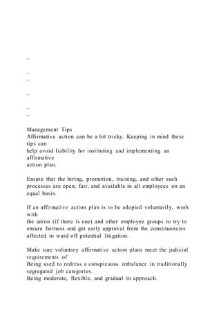 –
–
–
–
–
–
Management Tips
Affirmative action can be a bit tricky. Keeping in mind these
tips can
help avoid liability for instituting and implementing an
affirmative
action plan.
Ensure that the hiring, promotion, training, and other such
processes are open, fair, and available to all employees on an
equal basis.
If an affirmative action plan is to be adopted voluntarily, work
with
the union (if there is one) and other employee groups to try to
ensure fairness and get early approval from the constituencies
affected to ward off potential litigation.
Make sure voluntary affirmative action plans meet the judicial
requirements of
Being used to redress a conspicuous imbalance in traditionally
segregated job categories.
Being moderate, flexible, and gradual in approach.
 