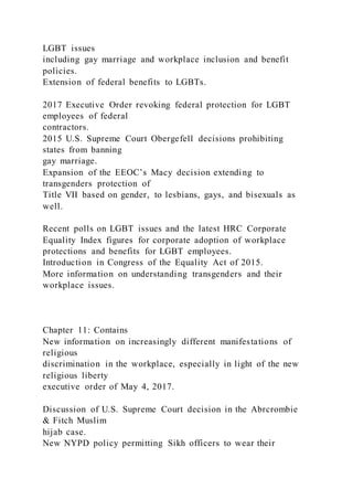 LGBT issues
including gay marriage and workplace inclusion and benefit
policies.
Extension of federal benefits to LGBTs.
2017 Executive Order revoking federal protection for LGBT
employees of federal
contractors.
2015 U.S. Supreme Court Obergefell decisions prohibiting
states from banning
gay marriage.
Expansion of the EEOC’s Macy decision extending to
transgenders protection of
Title VII based on gender, to lesbians, gays, and bisexuals as
well.
Recent polls on LGBT issues and the latest HRC Corporate
Equality Index figures for corporate adoption of workplace
protections and benefits for LGBT employees.
Introduction in Congress of the Equality Act of 2015.
More information on understanding transgenders and their
workplace issues.
Chapter 11: Contains
New information on increasingly different manifestations of
religious
discrimination in the workplace, especially in light of the new
religious liberty
executive order of May 4, 2017.
Discussion of U.S. Supreme Court decision in the Abrcrombie
& Fitch Muslim
hijab case.
New NYPD policy permitting Sikh officers to wear their
 