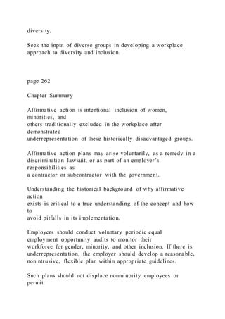 diversity.
Seek the input of diverse groups in developing a workplace
approach to diversity and inclusion.
page 262
Chapter Summary
Affirmative action is intentional inclusion of women,
minorities, and
others traditionally excluded in the workplace after
demonstrated
underrepresentation of these historically disadvantaged groups.
Affirmative action plans may arise voluntarily, as a remedy in a
discrimination lawsuit, or as part of an employer’s
responsibilities as
a contractor or subcontractor with the government.
Understanding the historical background of why affirmative
action
exists is critical to a true understanding of the concept and how
to
avoid pitfalls in its implementation.
Employers should conduct voluntary periodic equal
employment opportunity audits to monitor their
workforce for gender, minority, and other inclusion. If there is
underrepresentation, the employer should develop a reasonable,
nonintrusive, flexible plan within appropriate guidelines.
Such plans should not displace nonminority employees or
permit
 