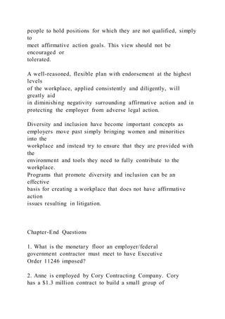 people to hold positions for which they are not qualified, simply
to
meet affirmative action goals. This view should not be
encouraged or
tolerated.
A well-reasoned, flexible plan with endorsement at the highest
levels
of the workplace, applied consistently and diligently, will
greatly aid
in diminishing negativity surrounding affirmative action and in
protecting the employer from adverse legal action.
Diversity and inclusion have become important concepts as
employers move past simply bringing women and minorities
into the
workplace and instead try to ensure that they are provided with
the
environment and tools they need to fully contribute to the
workplace.
Programs that promote diversity and inclusion can be an
effective
basis for creating a workplace that does not have affirmative
action
issues resulting in litigation.
Chapter-End Questions
1. What is the monetary floor an employer/federal
government contractor must meet to have Executive
Order 11246 imposed?
2. Anne is employed by Cory Contracting Company. Cory
has a $1.3 million contract to build a small group of
 