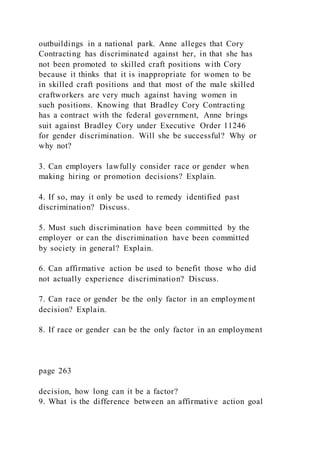 outbuildings in a national park. Anne alleges that Cory
Contracting has discriminated against her, in that she has
not been promoted to skilled craft positions with Cory
because it thinks that it is inappropriate for women to be
in skilled craft positions and that most of the male skilled
craftworkers are very much against having women in
such positions. Knowing that Bradley Cory Contracting
has a contract with the federal government, Anne brings
suit against Bradley Cory under Executive Order 11246
for gender discrimination. Will she be successful? Why or
why not?
3. Can employers lawfully consider race or gender when
making hiring or promotion decisions? Explain.
4. If so, may it only be used to remedy identified past
discrimination? Discuss.
5. Must such discrimination have been committed by the
employer or can the discrimination have been committed
by society in general? Explain.
6. Can affirmative action be used to benefit those who did
not actually experience discrimination? Discuss.
7. Can race or gender be the only factor in an employment
decision? Explain.
8. If race or gender can be the only factor in an employment
page 263
decision, how long can it be a factor?
9. What is the difference between an affirmative action goal
 