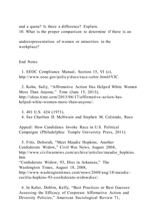 and a quota? Is there a difference? Explain.
10. What is the proper comparison to determine if there is an
underrepresentation of women or minorities in the
workplace?
End Notes
1. EEOC Compliance Manual, Section 15, VI (c),
http://www.eeoc.gov/policy/docs/race-color.html#VIC.
2. Kohn, Sally, “Affirmative Action Has Helped White Women
More Than Anyone,” Time (June 15, 2013),
http://ideas.time.com/2013/06/17/affirmative-action-has-
helped-white-women-more-than-anyone/.
3. 401 U.S. 424 (1971).
4. See Charlton D. McIlwain and Stephen M. Caliendo, Race
Appeal: How Candidates Invoke Race in U.S. Political
Campaigns (Philadelphia: Temple University Press, 2011).
5. Fitts, Deborah, “Meet Maudie Hopkins, Another
Confederate Widow,” Civil War News, August 2004,
http://www.civilwarnews.com/archive/articles/maudie_hopkins.
htm
“Confederate Widow, 93, Dies in Arkansas,” The
Washington Times, August 18, 2008,
http://www.washingtontimes.com/news/2008/aug/18/maudie-
cecilia-hopkins-93-confederate-widowdies/.
6. In Kaler, Doblin, Kelly, “Best Practices or Best Guesses:
Assessing the Efficacy of Corporate Affirmative Action and
Diversity Policies,” American Sociological Review 71,
 
