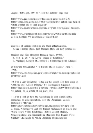 August 2006, pp. 589–617, see the authors’ rigorous
http://www.eeoc.gov/policy/docs/race-color.html#VIC
http://ideas.time.com/2013/06/17/affirmative-action-has-helped-
white-women-more-than-anyone/
http://www.civilwarnews.com/archive/articles/maudie_hopkins.
htm
http://www.washingtontimes.com/news/2008/aug/18/maudie-
cecilia-hopkins-93-confederate-widowdies/
analysis of various policies and their effectiveness.
7. See Thomas Ross, Just Stories: How the Law Embodies
Racism and Bias (Boston: Beacon Press, 1996).
8. Ibid., p. 20, “The Awful Magic of Rhetoric.”
9. President Lyndon B. Johnson’s Commencement Address
at Howard University: “To Fulfill These Rights,” June 4,
1965,
http://www.lbjlib.utexas.edu/johnson/archives.hom/speeches.ho
m/650604.asp
10. For a very insightful video on this point, see Tim Wise in
“Affirmative Action Debate,” by Intelligence Squared,
http://open.salon.com/blog/edward_rhymes/2009/05/08/affirmati
ve_action_its_a_white_thing_part_two
11. For a look at how the workplace is still significantly
impacted by discrimination, see The American Values
Institute’s “Hiring,”
http://americansforamericanvalues.org/issues/hiring/; Tim
J. Wise, Affirmative Action: Racial Preference in Black and
White (New York: Routledge, 2005); Joseph Barndt,
Understanding and Dismantling Racism: The Twenty-First
Century Challenge to White America (Minneapolis:
 