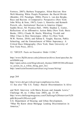 Fortress, 2007); Barbara Trepagnier, Silent Racism: How
Well-Meaning White People Perpetuate the Racial Divide
(Boulder, CO: Paradigm, 2006); Pierre L. van den Berghe,
Race and Racism: A Comparative Perspective (New York:
John Wiley & Sons, 1967); Louis L. Knowles and Kenneth
Prewitt, eds., Institutional Racism in America (Upper
Saddle River, NJ: Prentice-Hall, 1969); Stephen L. Carter,
Reflections of an Affirmative Action Baby (New York: Basic
Books, 1991); Claude M. Steele, Whistling Vivaldi and
Other Clues to How Stereotypes Affect Us (New York:
W.W. Norton, 2010); and Sabina E. Vaught, Racism, Public
Schooling, and the Entrenchment of White Supremacy: A
Critical Race Ethnography (New York: State University of
New York Press, 2011).
12. “OFCCP: Facts on Executive Order 11246,”
http://www.lbjlib.utexas.edu/johnson/archives.hom/speeches.ho
m/650604.asp
http://open.salon.com/blog/edward_rhymes/2009/05/08/affirmati
ve_action_its_a_white_thing_part_two
http://americansforamericanvalues.org/issues/hiring/
page 264
http://www.dol.gov/ofccp/regs/compliance/aa.htm.
13. See also “The U.S. Today—Racial Discrimination Is Alive
and Well: Interview with Maria Krysan and Amanda Lewis,”
Challenge 48, no. 3 (May–June 2005), pp. 33–49,
http://www.challengemagazine.com/Challenge%20interview%20
pdfs/Krysan%20Lewis.pdf
U.S. Department of Housing and Urban Development,
“What We Know about Mortgage Lending Discrimination in
America,”
 