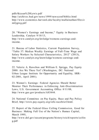 pdfs/Krysan%20Lewis.pdf
http://archives.hud.gov/news/1999/newsconf/biblio.html
http://www.economics.harvard.edu/faculty/mullainathan/files/e
milygreg.pdf
20. “Women’s Earnings and Income,” Equity in Business
Leadership, Catalyst 9/18/13,
http://www.catalyst.org/kwledge/womens-earnings-and-
income.
21. Bureau of Labor Statistics, Current Population Survey,
“Table 37: Median Weekly Earnings of Full-Time Wage and
Salary Workers by Selected Characteristics, 2012” (2013),
http://www.catalyst.org/knowledge/womens-earnings-and-
income.
22. Valerie A. Rawslton and William E. Spriggs, Pay Equity
2000: Are We There Yet? (Washington, DC: National
Urban League Institute for Opportunity and Equality, SRR-
02-2001, April 2001).
23. Women’s Earnings: Federal Agencies Should Better
Monitor Their Performance in Enforcing Anti-Discrimination
Laws, U.S. Government Accounting Office 8/11/08,
http://www.gao.gov/products/A83444.
24. National Committee on Pay Equity, Race and Pay Policy
Brief, http://www.pay-equity.org/info-racebrief.html.
25. Report of the Federal Glass Ceiling Commission, Good for
Business: Making Full Use of the Nation’s Human Capital,
March 1995,
http://www.dol.gov/oasam/programs/history/reich/reports/ceilin
g.pdf
 