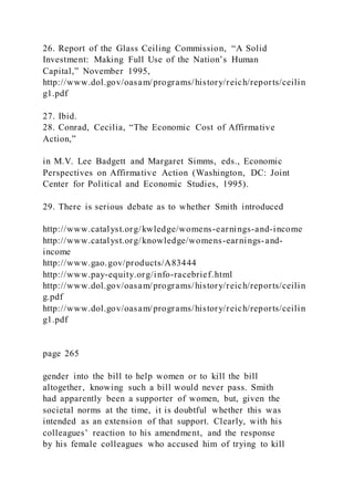 26. Report of the Glass Ceiling Commission, “A Solid
Investment: Making Full Use of the Nation’s Human
Capital,” November 1995,
http://www.dol.gov/oasam/programs/history/reich/reports/ceilin
g1.pdf
27. Ibid.
28. Conrad, Cecilia, “The Economic Cost of Affirmative
Action,”
in M.V. Lee Badgett and Margaret Simms, eds., Economic
Perspectives on Affirmative Action (Washington, DC: Joint
Center for Political and Economic Studies, 1995).
29. There is serious debate as to whether Smith introduced
http://www.catalyst.org/kwledge/womens-earnings-and-income
http://www.catalyst.org/knowledge/womens-earnings-and-
income
http://www.gao.gov/products/A83444
http://www.pay-equity.org/info-racebrief.html
http://www.dol.gov/oasam/programs/history/reich/reports/ceilin
g.pdf
http://www.dol.gov/oasam/programs/history/reich/reports/ceilin
g1.pdf
page 265
gender into the bill to help women or to kill the bill
altogether, knowing such a bill would never pass. Smith
had apparently been a supporter of women, but, given the
societal norms at the time, it is doubtful whether this was
intended as an extension of that support. Clearly, with his
colleagues’ reaction to his amendment, and the response
by his female colleagues who accused him of trying to kill
 
