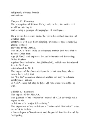 religiously dictated beards
and turbans.
Chapter 12: Examines
The perception of Silicon Valley and, in fact, the entire tech
world as catering to
and seeking a younger demographic of employees.
On a circuit-by-circuit basis, the yet-to-be-settled question of
whether state
employees with age discrimination grievances have alternative
claims to those
provided by the ADEA.
The EEOC’s “Final Rule on Disparate Impact and Reasonable
Factors Other than
Age (RFOA)” and explores the yet-to-be-enacted Protecting
Older Workers
Against Discrimination Act (POWADA), which was introduced
first in 2012 and
reintroduced in 2013.
The impact of the Gross decision in recent case law, where
courts have ruled that
the “but for” causation standard applies not only to adverse
employment actions
in ADEA cases but also to Title VII retaliation plaintiffs, as
well.
Chapter 13: Examines
The impact of the ADAAA.
The question of the “bootstrap” theory of ADA coverage with
regard to the
definition of a “major life activity.”
The expansion of the definition of “substantial limitation” under
the ADA to include
a lower degree of impairment and the partial invalidation of the
“mitigating
 
