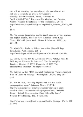 the bill by inserting this amendment, the amendment was
not taken seriously as a blow for women’s
equality. See Dierenfield, Bruce, “Howard W.
Smith (1883–1976),” Encyclopedia Virginia, ed. Brendan
Wolfe (Virginia Foundation for the Humanities, 2011),
http://www.encyclopediavirginia.org/Smith_Howard_Worth_188
3–
1976.
30. For a more descriptive and in-depth account of this matter,
see Taylor Branch, Pillar of Fire: America in the King
Years, 1963–65 (New York: Simon & Schuster, 1998), pp.
231–34.
31. Multi-City Study on Urban Inequality (Russell Sage
Foundation Publications, 2001);
http://www.icpsr.umich.edu/icpsrweb/ICPSR/studies/02535.
32. Estrin, Robin, for the Associated Press, “Study: Race Is
Still Key to Chances for Success,” The Philadelphia
Inquirer, October 2, 1999. Copyright © 1999 The
Philadelphia Enquirer. All rights reserved.
33. Kathryn Alfisi, “D.C. Judicial Conference Tackles Implicit
Bias in Decision Making,” Washington Lawyer, May 2011,
p. 6.
34. Moritz, Rob, “Hearing signals end to Little Rock
desegregation case,” Arkansas News, 1/12/14,
http://arkansasnews.com/news/arkansas/hearing-signals-
end-little-rock-area-school-desegregationcase; “Pulaski
County School Desegregation Case Officially Ends,”
Nexstar Broadcasting, Inc., Fox16.com,
http://www.encyclopediavirginia.org/Smith_Howard_Worth_188
3–1976
 