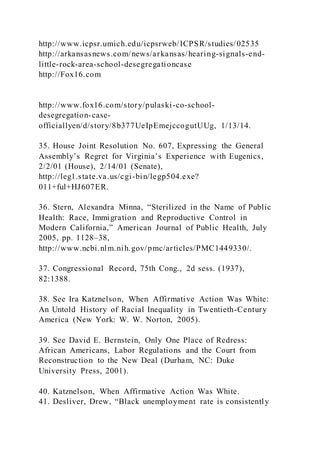 http://www.icpsr.umich.edu/icpsrweb/ICPSR/studies/02535
http://arkansasnews.com/news/arkansas/hearing-signals-end-
little-rock-area-school-desegregationcase
http://Fox16.com
http://www.fox16.com/story/pulaski-co-school-
desegregation-case-
officiallyen/d/story/8b377UeIpEmejccogutUUg, 1/13/14.
35. House Joint Resolution No. 607, Expressing the General
Assembly’s Regret for Virginia’s Experience with Eugenics,
2/2/01 (House), 2/14/01 (Senate),
http://leg1.state.va.us/cgi-bin/legp504.exe?
011+ful+HJ607ER.
36. Stern, Alexandra Minna, “Sterilized in the Name of Public
Health: Race, Immigration and Reproductive Control in
Modern California,” American Journal of Public Health, July
2005, pp. 1128–38,
http://www.ncbi.nlm.nih.gov/pmc/articles/PMC1449330/.
37. Congressional Record, 75th Cong., 2d sess. (1937),
82:1388.
38. See Ira Katznelson, When Affirmative Action Was White:
An Untold History of Racial Inequality in Twentieth-Century
America (New York: W. W. Norton, 2005).
39. See David E. Bernstein, Only One Place of Redress:
African Americans, Labor Regulations and the Court from
Reconstruction to the New Deal (Durham, NC: Duke
University Press, 2001).
40. Katznelson, When Affirmative Action Was White.
41. Desliver, Drew, “Black unemployment rate is consistently
 