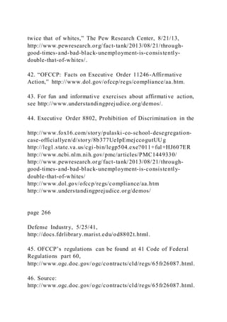 twice that of whites,” The Pew Research Center, 8/21/13,
http://www.pewresearch.org/fact-tank/2013/08/21/through-
good-times-and-bad-black-unemployment-is-consistently-
double-that-of-whites/.
42. “OFCCP: Facts on Executive Order 11246-Affirmative
Action,” http://www.dol.gov/ofccp/regs/compliance/aa.htm.
43. For fun and informative exercises about affirmative action,
see http://www.understandingprejudice.org/demos/.
44. Executive Order 8802, Prohibition of Discrimination in the
http://www.fox16.com/story/pulaski-co-school-desegregation-
case-officiallyen/d/story/8b377UeIpEmejccogutUUg
http://leg1.state.va.us/cgi-bin/legp504.exe?011+ful+HJ607ER
http://www.ncbi.nlm.nih.gov/pmc/articles/PMC1449330/
http://www.pewresearch.org/fact-tank/2013/08/21/through-
good-times-and-bad-black-unemployment-is-consistently-
double-that-of-whites/
http://www.dol.gov/ofccp/regs/compliance/aa.htm
http://www.understandingprejudice.org/demos/
page 266
Defense Industry, 5/25/41,
http://docs.fdrlibrary.marist.edu/od8802t.html.
45. OFCCP’s regulations can be found at 41 Code of Federal
Regulations part 60,
http://www.ogc.doc.gov/ogc/contracts/cld/regs/65fr26087.html.
46. Source:
http://www.ogc.doc.gov/ogc/contracts/cld/regs/65fr26087.html.
 