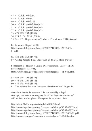 47. 41 C.F.R. 60-2.14.
48. 41 C.F.R. 60-14.
49. 41 C.F.R. 60-2. 16
50. 41 C.F.R. § 60-2.16(e)(1).
51. 41 C.F.R. § 60-2.16(e)(4).
52. 41 C.F.R. § 60-2.16(e)(2).
53. 476 U.S. 267 (1986).
54. 129 S. Ct. 2658 (2009).
55. See U.S. Department of Labor’s Fiscal Year 2010 Annual
Performance Report at 68,
http://www.dol.gov/dol/budget/2012/PDF/CBJ-2012-V1-
01.pdf.
56. 438 U.S. 265 (1978).
57. “Judge Grants Final Approval of $6.2 Million Partial
Settlement of Historic Union Discrimination Case,” EEOC
Press Release, 1/15/08,
http://www.eeoc.gov/eeoc/newsroom/release/1-15-08a.cfm.
58. 443 U.S. 193 (1979).
59. 476 U.S. 267 (1986).
60. 480 U.S. 616 (1987).
61. The reason the term “reverse discrimination” is put in
quotation marks is because it is not actually a legal
concept, but rather an outgrowth of the implementation of
affirmative action plans. Everyone is protected from
http://docs.fdrlibrary.marist.edu/od8802t.html
http://www.ogc.doc.gov/ogc/contracts/cld/regs/65fr26087.html
http://www.ogc.doc.gov/ogc/contracts/cld/regs/65fr26087.html
http://www.dol.gov/dol/budget/2012/PDF/CBJ-2012-V1-01.pdf
http://www.eeoc.gov/eeoc/newsroom/release/1-15-08a.cfm
 