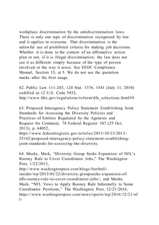 workplace discrimination by the antidiscrimination laws.
There is only one type of discrimination recognized by law
and it applies to everyone. That discrimination is the
unlawful use of prohibited criteria for making job decisions.
Whether it is done in the context of an affirmative action
plan or not, if it is illegal discrimination, the law does not
see it as different simply because of the type of person
involved or the way it arose. See EEOC Compliance
Manual, Section 15, at 5. We do not use the quotation
marks after the first usage.
62. Public Law 111-203, 124 Stat. 1376, 1541 (July 11, 2010)
codified as 12 U.S. Code 5452,
http://www.fdic.gov/regulations/reform/dfa_selections.html#9.
63. Proposed Interagency Policy Statement Establishing Joint
Standards for Assessing the Diversity Policies and
Practices of Entities Regulated by the Agencies and
Request for Comment, 78 Federal Register 107 (25 Oct.
2013), p. 64052,
https://www.federalregister.gov/articles/2013/10/25/2013-
25142/proposed-interagency-policy-statement-establishing-
joint-standards-for-assessing-the-diversity.
64. Maske, Mark, “Diversity Group Seeks Expansion of NFL’s
Rooney Rule to Cover Coordinator Jobs,” The Washington
Post, 1/22/2013,
http://www.washingtonpost.com/blogs/football-
insider/wp/2013/01/22/diversity-groupseeks-expansion-of-
nfls-rooney-rule-to-cover-coordinator-jobs/; and Maske,
Mark, “NFL Vows to Apply Rooney Rule Informally to Some
Coordinator Positions,” The Washington Post, 12/21/2016,
https://www.washingtonpost.com/news/sports/wp/2016/12/21/nf
l-
 