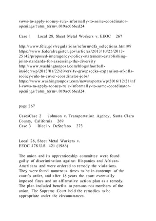 vows-to-apply-rooney-rule-informally-to-some-coordinator-
openings/?utm_term=.019ac066ed24
Case 1 Local 28, Sheet Metal Workers v. EEOC 267
http://www.fdic.gov/regulations/reform/dfa_selections.html#9
https://www.federalregister.gov/articles/2013/10/25/2013-
25142/proposed-interagency-policy-statement-establishing-
joint-standards-for-assessing-the-diversity
http://www.washingtonpost.com/blogs/football-
insider/wp/2013/01/22/diversity-groupseeks-expansion-of-nfls-
rooney-rule-to-cover-coordinator-jobs/
https://www.washingtonpost.com/news/sports/wp/2016/12/21/nf
l-vows-to-apply-rooney-rule-informally-to-some-coordinator-
openings/?utm_term=.019ac066ed24
page 267
CasesCase 2 Johnson v. Transportation Agency, Santa Clara
County, California 269
Case 3 Ricci v. DeStefano 273
Local 28, Sheet Metal Workers v.
EEOC 478 U.S. 421 (1986)
The union and its apprenticeship committee were found
guilty of discrimination against Hispanics and African-
Americans and were ordered to remedy the violations.
They were found numerous times to be in contempt of the
court’s order, and after 18 years the court eventually
imposed fines and an affirmative action plan as a remedy.
The plan included benefits to persons not members of the
union. The Supreme Court held the remedies to be
appropriate under the circumstances.
 