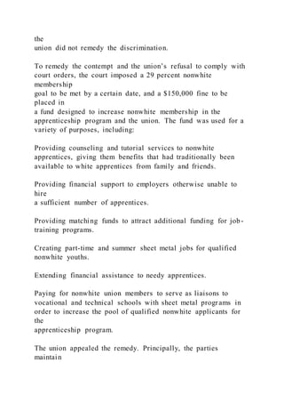 the
union did not remedy the discrimination.
To remedy the contempt and the union’s refusal to comply with
court orders, the court imposed a 29 percent nonwhite
membership
goal to be met by a certain date, and a $150,000 fine to be
placed in
a fund designed to increase nonwhite membership in the
apprenticeship program and the union. The fund was used for a
variety of purposes, including:
Providing counseling and tutorial services to nonwhite
apprentices, giving them benefits that had traditionally been
available to white apprentices from family and friends.
Providing financial support to employers otherwise unable to
hire
a sufficient number of apprentices.
Providing matching funds to attract additional funding for job-
training programs.
Creating part-time and summer sheet metal jobs for qualified
nonwhite youths.
Extending financial assistance to needy apprentices.
Paying for nonwhite union members to serve as liaisons to
vocational and technical schools with sheet metal programs in
order to increase the pool of qualified nonwhite applicants for
the
apprenticeship program.
The union appealed the remedy. Principally, the parties
maintain
 