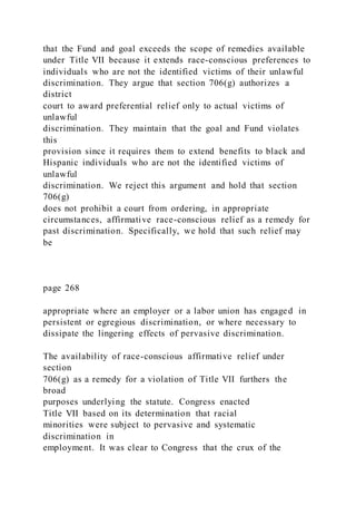 that the Fund and goal exceeds the scope of remedies available
under Title VII because it extends race-conscious preferences to
individuals who are not the identified victims of their unlawful
discrimination. They argue that section 706(g) authorizes a
district
court to award preferential relief only to actual victims of
unlawful
discrimination. They maintain that the goal and Fund violates
this
provision since it requires them to extend benefits to black and
Hispanic individuals who are not the identified victims of
unlawful
discrimination. We reject this argument and hold that section
706(g)
does not prohibit a court from ordering, in appropriate
circumstances, affirmative race-conscious relief as a remedy for
past discrimination. Specifically, we hold that such relief may
be
page 268
appropriate where an employer or a labor union has engaged in
persistent or egregious discrimination, or where necessary to
dissipate the lingering effects of pervasive discrimination.
The availability of race-conscious affirmative relief under
section
706(g) as a remedy for a violation of Title VII furthers the
broad
purposes underlying the statute. Congress enacted
Title VII based on its determination that racial
minorities were subject to pervasive and systematic
discrimination in
employment. It was clear to Congress that the crux of the
 