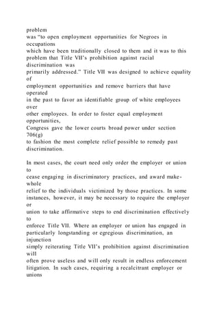 problem
was “to open employment opportunities for Negroes in
occupations
which have been traditionally closed to them and it was to this
problem that Title VII’s prohibition against racial
discrimination was
primarily addressed.” Title VII was designed to achieve equality
of
employment opportunities and remove barriers that have
operated
in the past to favor an identifiable group of white employees
over
other employees. In order to foster equal employment
opportunities,
Congress gave the lower courts broad power under section
706(g)
to fashion the most complete relief possible to remedy past
discrimination.
In most cases, the court need only order the employer or union
to
cease engaging in discriminatory practices, and award make-
whole
relief to the individuals victimized by those practices. In some
instances, however, it may be necessary to require the employer
or
union to take affirmative steps to end discrimination effectively
to
enforce Title VII. Where an employer or union has engaged in
particularly longstanding or egregious discrimination, an
injunction
simply reiterating Title VII’s prohibition against discrimination
will
often prove useless and will only result in endless enforcement
litigation. In such cases, requiring a recalcitrant employer or
unions
 