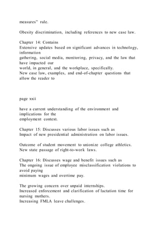 measures” rule.
Obesity discrimination, including references to new case law.
Chapter 14: Contains
Extensive updates based on significant advances in technology,
information
gathering, social media, monitoring, privacy, and the law that
have impacted our
world, in general, and the workplace, specifically.
New case law, examples, and end-of-chapter questions that
allow the reader to
page xxii
have a current understanding of the environment and
implications for the
employment context.
Chapter 15: Discusses various labor issues such as
Impact of new presidential administration on labor issues.
Outcome of student movement to unionize college athletics.
New state passage of right-to-work laws.
Chapter 16: Discusses wage and benefit issues such as
The ongoing issue of employee misclassification violations to
avoid paying
minimum wages and overtime pay.
The growing concern over unpaid internships.
Increased enforcement and clarification of lactation time for
nursing mothers.
Increasing FMLA leave challenges.
 