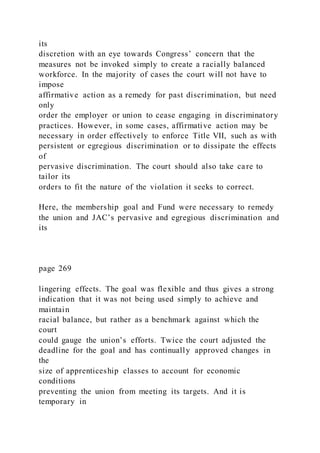 its
discretion with an eye towards Congress’ concern that the
measures not be invoked simply to create a racially balanced
workforce. In the majority of cases the court will not have to
impose
affirmative action as a remedy for past discrimination, but need
only
order the employer or union to cease engaging in discriminatory
practices. However, in some cases, affirmative action may be
necessary in order effectively to enforce Title VII, such as with
persistent or egregious discrimination or to dissipate the effects
of
pervasive discrimination. The court should also take care to
tailor its
orders to fit the nature of the violation it seeks to correct.
Here, the membership goal and Fund were necessary to remedy
the union and JAC’s pervasive and egregious discrimination and
its
page 269
lingering effects. The goal was flexible and thus gives a strong
indication that it was not being used simply to achieve and
maintain
racial balance, but rather as a benchmark against which the
court
could gauge the union’s efforts. Twice the court adjusted the
deadline for the goal and has continually approved changes in
the
size of apprenticeship classes to account for economic
conditions
preventing the union from meeting its targets. And it is
temporary in
 