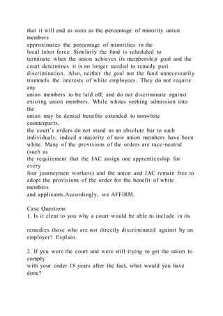 that it will end as soon as the percentage of minority union
members
approximates the percentage of minorities in the
local labor force. Similarly the fund is scheduled to
terminate when the union achieves its membership goal and the
court determines it is no longer needed to remedy past
discrimination. Also, neither the goal nor the fund unnecessarily
trammels the interests of white employees. They do not require
any
union members to be laid off, and do not discriminate against
existing union members. While whites seeking admission into
the
union may be denied benefits extended to nonwhite
counterparts,
the court’s orders do not stand as an absolute bar to such
individuals; indeed a majority of new union members have been
white. Many of the provisions of the orders are race-neutral
(such as
the requirement that the JAC assign one apprenticeship for
every
four journeymen workers) and the union and JAC remain free to
adopt the provisions of the order for the benefit of white
members
and applicants.Accordingly, we AFFIRM.
Case Questions
1. Is it clear to you why a court would be able to incl ude in its
remedies those who are not directly discriminated against by an
employer? Explain.
2. If you were the court and were still trying to get the union to
comply
with your order 18 years after the fact, what would you have
done?
 